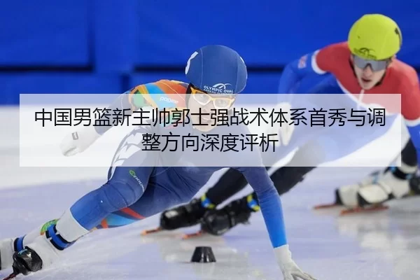 中国男篮新主帅郭士强战术体系首秀与调整方向深度评析