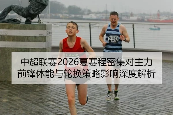 中超联赛2026夏赛程密集对主力前锋体能与轮换策略影响深度解析